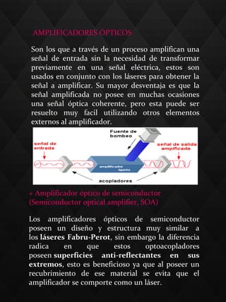  AMPLIFICADORES ÓPTICOS
Son los que a través de un proceso amplifican una
señal de entrada sin la necesidad de transformar
previamente en una señal eléctrica, estos son
usados en conjunto con los láseres para obtener la
señal a amplificar. Su mayor desventaja es que la
señal amplificada no posee en muchas ocasiones
una señal óptica coherente, pero esta puede ser
resuelto muy facil utilizando otros elementos
externos al amplificador.
Los amplificadores ópticos de semiconductor
poseen un diseño y estructura muy similar a
los láseres Fabru-Perot, sin embargo la diferencia
radica en que estos optoacopladores
poseen superficies  anti-reflectantes  en  sus 
extremos, esto es beneficioso ya que al poseer un
recubrimiento de ese material se evita que el
amplificador se comporte como un láser.
+ Amplificador óptico de semiconductor
(Semiconductor optical amplifier, SOA)
 