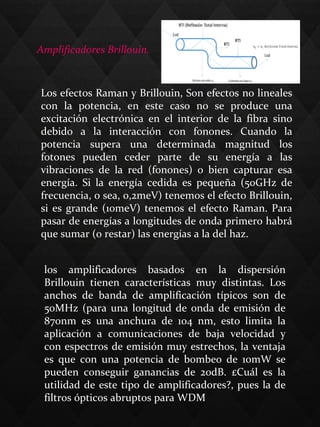 Amplificadores Brillouin.
Los efectos Raman y Brillouin, Son efectos no lineales 
con  la  potencia,  en  este  caso  no  se  produce  una 
excitación  electrónica  en  el  interior  de  la  fibra  sino 
debido  a  la  interacción  con  fonones.  Cuando  la 
potencia  supera  una  determinada  magnitud  los 
fotones  pueden  ceder  parte  de  su  energía  a  las 
vibraciones  de  la  red  (fonones)  o  bien  capturar  esa 
energía.  Si  la  energía  cedida  es  pequeña  (50GHz  de 
frecuencia, o sea, 0,2meV) tenemos el efecto Brillouin, 
si es grande (10meV) tenemos el efecto Raman. Para 
pasar de energías a longitudes de onda primero habrá 
que sumar (o restar) las energías a la del haz.
los  amplificadores  basados  en  la  dispersión 
Brillouin  tienen  características  muy  distintas.  Los 
anchos  de  banda  de  amplificación  típicos  son  de 
50MHz (para una longitud de onda de emisión de 
870nm  es  una  anchura  de  104  nm,  esto  limita  la 
aplicación  a  comunicaciones  de  baja  velocidad  y 
con espectros de emisión muy estrechos, la ventaja 
es  que  con  una  potencia  de  bombeo  de  10mW  se 
pueden  conseguir  ganancias  de  20dB.  £Cuál  es  la 
utilidad de este tipo de amplificadores?, pues la de 
filtros ópticos abruptos para WDM
 