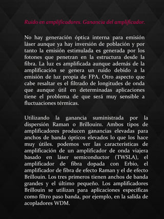 Ruido en amplificadores. Ganancia del amplificador.
Utilizando  la  ganancia  suministrada  por  la 
dispersión  Raman  o  Brillouin1.  Ambos  tipos  de 
amplificadores  producen  ganancias  elevadas  para 
anchos  de  banda  ópticos  elevados  lo  que  los  hace 
muy  útiles.  podemos  ver  las  características  de 
amplificación  de  un  amplificador  de  onda  viajera 
basado  en  láser  semiconductor  (TWSLA),  el 
amplificador  de  fibra  dopada  con  Erbio,  el 
amplificador de fibra de efecto Raman y el de efecto 
Brillouin. Los tres primeros tienen anchos de banda 
grandes  y  el  último  pequeño.  Los  amplificadores 
Brillouin  se  utilizan  para  aplicaciones  específicas 
como filtro paso banda, por ejemplo, en la salida de 
acopladores WDM.
No  hay  generación  óptica  interna  para  emisión 
láser aunque ya hay inversión de población y por 
tanto  la  emisión  estimulada  es  generada  por  los 
fotones  que  penetran  en  la  estructura  desde  la 
fibra. La luz es amplificada aunque además de la 
amplificación  se  genera  un  ruido  debido  a  la 
emisión  de  luz  propia  de  FPA.  Otro  aspecto  que 
cabe resaltar es el filtrado de longitudes de onda 
que  aunque  útil  en  determinadas  aplicaciones 
tiene  el  problema  de  que  será  muy  sensible  a 
fluctuaciones térmicas.
 