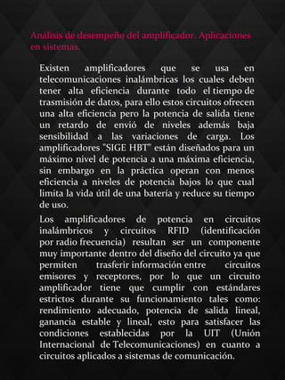 Los  amplificadores  de  potencia  en  circuitos 
inalámbricos  y  circuitos  RFID  (identificación 
por radio frecuencia)  resultan  ser  un  componente 
muy importante dentro del diseño del circuito ya que 
permiten  trasferir información entre  circuitos 
emisores  y  receptores,  por  lo  que  un  circuito 
amplificador  tiene  que  cumplir  con  estándares 
estrictos  durante  su  funcionamiento  tales  como: 
rendimiento  adecuado,  potencia  de  salida  lineal, 
ganancia  estable  y  lineal,  esto  para  satisfacer  las 
condiciones  establecidas  por  la  UIT  (Unión 
Internacional  de Telecomunicaciones)  en  cuanto  a 
circuitos aplicados a sistemas de comunicación. 
Análisis de desempeño del amplificador. Aplicaciones 
en sistemas.
Existen  amplificadores  que  se  usa  en 
telecomunicaciones  inalámbricas  los  cuales  deben 
tener  alta  eficiencia  durante  todo  el tiempo de 
trasmisión de datos, para ello estos circuitos ofrecen 
una alta eficiencia pero la potencia de salida tiene 
un  retardo  de  envió  de  niveles  además  baja 
sensibilidad  a  las  variaciones  de  carga.  Los 
amplificadores "SIGE HBT" están diseñados para un 
máximo nivel de potencia a una máxima eficiencia, 
sin  embargo  en  la  práctica  operan  con  menos 
eficiencia  a  niveles  de  potencia  bajos  lo  que  cual 
limita la vida útil de una batería y reduce su tiempo 
de uso. 
 