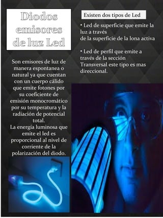Son emisores de luz de
manera espontanea o
natural ya que cuentan
con un cuerpo cálido
que emite fotones por
su coeficiente de
emisión monocromático
por su temperatura y la
radiación de potencial
total.
La energía luminosa que
emite el led es
proporcional al nivel de
corriente de la
polarización del diodo.
Existen dos tipos de Led
• Led de superficie que emite la
luz a través
de la superficie de la lona activa
• Led de perfil que emite a
través de la sección
Transversal este tipo es mas
direccional.
 