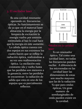3. El oscilador laser
Es una cavidad resonante
operando en frecuencias
ópticas .Su funcionamiento se
da ya que en el material laser
almacena la energía por la
lámpara de excitación la
energía vuelve por emisión
estimulada al haz lo cual hace
que la energía en este aumente.
La cabida óptica cuenta con
dos espejos en sus extremos los
cuales hacen que se refleje la
radiación óptica, realizándose a
su vez una realimentación
óptica. La oscilación esta
constante ida y vuelta hasta
que las perdidas son menores a
la ganancia, entre las perdidas
se encuentran la radiación de
salida que esta en uno de los
espejos que es parcialmente
reflector.
•Modos en la cavidad
laser
Es un resonador
óptico, Tal como una
cavidad laser, no todas
las frecuencias pueden
oscilar. A diferencia de
los microondas en las
cavidad laser las
dimensiones de estas
son mucho mayores
que las de la radiación
Ya que para ondas
ópticas, Un gran
numero de
semilungitudes de
onda pueden existir en
la cavidad.
 
