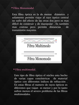  Fibra Monomodal
Esta fibra óptica es la de menor diámetro y
solamente permite viajar al rayo óptico central
no sufre del efecto de las otras dos pero es mas
difícil de construir y de manipular . Es también
mas costosa pero permite distancias de
transmisión mayores.
 Fibra multimodal.
Este tipo de fibra óptica el núcleo esta hecho
de varias capas concéntricas de material
óptico con diferentes índices de refracción .
En estas fibras el numero de rayos ópticos es
diferentes que viajan es menor y por lo tanto
sufren menos el severo problema de las fibras
multimodales.
 