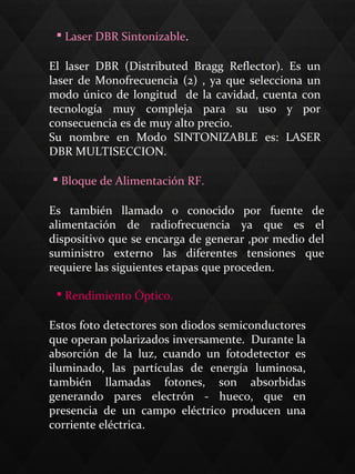  Laser DBR Sintonizable.
El laser DBR (Distributed Bragg Reflector). Es un
laser de Monofrecuencia (2) , ya que selecciona un
modo único de longitud de la cavidad, cuenta con
tecnología muy compleja para su uso y por
consecuencia es de muy alto precio.
Su nombre en Modo SINTONIZABLE es: LASER
DBR MULTISECCION.
 Bloque de Alimentación RF.
Es también llamado o conocido por fuente de
alimentación de radiofrecuencia ya que es el
dispositivo que se encarga de generar ,por medio del
suministro externo las diferentes tensiones que
requiere las siguientes etapas que proceden.
 Rendimiento Óptico.
Estos foto detectores son diodos semiconductores
que operan polarizados inversamente. Durante la
absorción de la luz, cuando un fotodetector es
iluminado, las partículas de energía luminosa,
también llamadas fotones, son absorbidas
generando pares electrón - hueco, que en
presencia de un campo eléctrico producen una
corriente eléctrica.
 