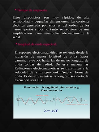  Tiempo de respuesta.
Estos dispositivos son muy rápidos, de alta
sensibilidad y pequeñas dimensiones. La corriente
eléctrica generada por ellos es del orden de los
nanoamperios y por lo tanto se requiere de una
amplificación para manipular adecuadamente la
señal.
 longitud de onda espectral.
El espectro electromagnético se extiende desde la
radiación de menor longitud de onda (rayos
gamma, rayos X), hasta las de mayor longitud de
onda (ondas de radio). De esta manera las
Radiaciones electromagnéticas se transmiten a la
velocidad de la luz (300.000km/seg) en forma de
onda. Es decir q mientras la longitud sea corta, la
frecuencia será alta.
 