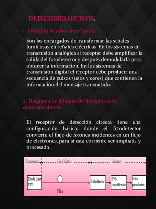 DETECTORES OPTICOS.
1. Principio de absorción Óptica.
2. Diagrama de Bloques De Receptores de
detección directa.
El receptor de detección directa tiene una
configuración básica, donde el fotodetector
convierte el flujo de fotones incidentes en un flujo
de electrones, para si esta corriente ser ampliada y
procesada .
Son los encargados de transformar las señales
luminosas en señales eléctricas. En los sistemas de
transmisión analógica el receptor debe amplificar la
salida del fotodetector y después demodularla para
obtener la información. En los sistemas de
transmisión digital el receptor debe producir una
secuencia de pulsos (unos y ceros) que contienen la
información del mensaje transmitido.
 