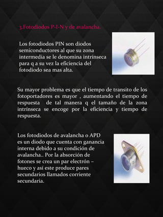 3.Fotodiodos P-I-N y de avalancha.
Los fotodiodos PIN son diodos
semiconductores al que su zona
intermedia se le denomina intrínseca
para q a su vez la eficiencia del
fotodiodo sea mas alta.
Su mayor problema es que el tiempo de transito de los
fotoportadores es mayor , aumentando el tiempo de
respuesta de tal manera q el tamaño de la zona
intrínseca se encoge por la eficiencia y tiempo de
respuesta.
Los fotodiodos de avalancha o APD
es un diodo que cuenta con ganancia
interna debido a su condición de
avalancha.. Por la absorción de
fotones se crea un par electrón –
hueco y así este produce pares
secundarios llamados corriente
secundaria.
 