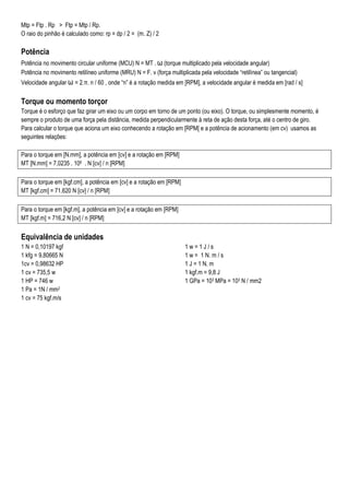 Mtp = Ftp . Rp > Ftp = Mtp / Rp.
O raio do pinhão é calculado como: rp = dp / 2 = (m. Z) / 2
Potência
Potência no movimento circular uniforme (MCU) N = MT . ω (torque multiplicado pela velocidade angular)
Potência no movimento retilíneo uniforme (MRU) N = F. v (força multiplicada pela velocidade “retilínea” ou tangencial)
Velocidade angular ω = 2.π. n / 60 , onde “n” é a rotação medida em [RPM], a velocidade angular é medida em [rad / s]
Torque ou momento torçor
Torque é o esforço que faz girar um eixo ou um corpo em torno de um ponto (ou eixo). O torque, ou simplesmente momento, é
sempre o produto de uma força pela distância, medida perpendicularmente à reta de ação desta força, até o centro de giro.
Para calcular o torque que aciona um eixo conhecendo a rotação em [RPM[ e a potência de acionamento (em cv) usamos as
seguintes relações:
Para o torque em [N.mm], a potência em [cv] e a rotação em [RPM]
MT [N.mm] = 7,0235 . 106 . N [cv] / n [RPM]
Para o torque em [kgf.cm], a potência em [cv] e a rotação em [RPM]
MT [kgf.cm] = 71.620 N [cv] / n [RPM]
Para o torque em [kgf.m], a potência em [cv] e a rotação em [RPM]
MT [kgf.m] = 716,2 N [cv] / n [RPM]
Equivalência de unidades
1 N = 0,10197 kgf
1 kfg = 9,80665 N
1cv = 0,98632 HP
1 cv = 735,5 w
1 HP = 746 w
1 w = 1 J / s
1 w = 1 N. m / s
1 J = 1 N. m
1 kgf.m = 9,8 J
1 GPa = 103 MPa = 103 N / mm2
1 Pa = 1N / mm2
1 cv = 75 kgf.m/s
 