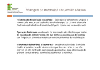 Vantagens de Transmissão em Corrente Contínua
¨ Flexibilidade de operação e expansão – pode operar com somente um pólo e
retorno pela terra, o que equivale a um circuito duplo de corrente alternada.
Dentro de certos limites a transmissão CC pode operar com tensão alternada.
¨ Operação Assíncrona – a distância de transmissão não é limitada por razões
de estabilidade, características esta que permite a interligação de sistemas
com frequências diferentes ou que apresentam problemas de estabilização.
¨ Transmissão subterrânea e submarina – em corrente alternada é limitado
devido aos efeitos do valor de corrente capacitiva dos cabos, o que não
ocorrem em CC, mostrando assim grandes perspectivas para alimentação de
grandes centros urbanos, transmissões submarinas e marítimas.
 