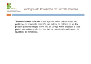 Vantagens de Transmissão em Corrente Contínua
¨ Transmissão mais confiável – operação em tensão reduzida caso haja
problemas de isolamento, operação com metade da potência, se um dos
pólos ou parte da estação estiver fora de serviço, menos exposição à raios,
pois só temos dois condutores contra três em corrente alternada ou seis em
igualdade de transmissão.
 
