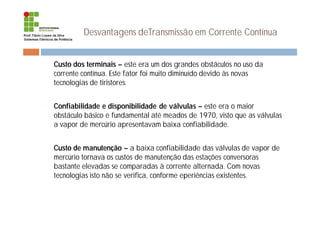 Desvantagens deTransmissão em Corrente Contínua
¨ Custo dos terminais – este era um dos grandes obstáculos no uso da
corrente contínua. Este fator foi muito diminuído devido às novas
tecnologias de tiristores.
¨ Confiabilidade e disponibilidade de válvulas – este era o maior
obstáculo básico e fundamental até meados de 1970, visto que as válvulas
a vapor de mercúrio apresentavam baixa confiabilidade.
¨ Custo de manutenção – a baixa confiabilidade das válvulas de vapor de
mercúrio tornava os custos de manutenção das estações conversoras
bastante elevadas se comparadas à corrente alternada. Com novas
tecnologias isto não se verifica, conforme eperiências existentes.
 
