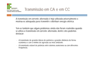 Transmissão em CA e em CC
¨ A transmissão em corrente alternada é hoje utilizada universalmente e
mostrou-se adequada para transmitir e distribuir energia elétrica.
¨ Tem-se também que alguns problemas ainda não foram resolvidos quando
se utiliza a transmissão em corrente alternada, dentre eles podemos
destacar:
¤ A transmissão de grandes blocos de potência a grandes distância de forma
econômica e com o mínimo de agressão ao meio ambiente.
¤ A transmissão estável de potência entre sistemas assíncronos ou com diferentes
frequências.
 