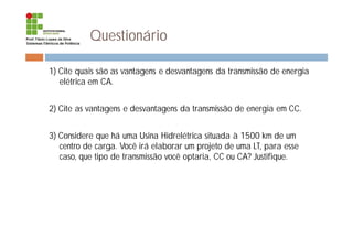 Questionário
1) Cite quais são as vantagens e desvantagens da transmissão de energia
elétrica em CA.
2) Cite as vantagens e desvantagens da transmissão de energia em CC.
3) Considere que há uma Usina Hidrelétrica situada à 1500 km de um
centro de carga. Você irá elaborar um projeto de uma LT, para esse
caso, que tipo de transmissão você optaria, CC ou CA? Justifique.
 