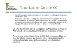Transmissão em CA e em CC
¤ Acréscimos de potência à uma dada rede sem majorar o nível de potência de curto-
circuito desta rede.
¤ Transmissão subterrânea e subaquática a distância maiores que 30 Km devido as
severas limitações impostas pela geração de reativos do cabo CA e a consequente
necessidade de reatores em derivação impraticável em travessias marítimas ou de
rios, penalizando economicamente o uso de cabos em corrente alternada.
¨ Um fator determinante para a aplicação de CCAT (Corrente Contínua em
Alta Tensão), é o baixo custo das linhas aéreas em corrente contínua.
¨ Acima de uma certa distância (cerca de 500 Km), a economia obtida nos
caos das linhas é maior do que os custos extras oriundos das estações
terminais, tornando a opção de transmissão em corrente contínua
vantajosa.
 