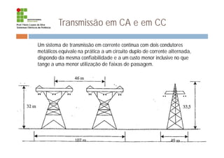 Transmissão em CA e em CC
¨ Um sistema de transmissão em corrente contínua com dois condutores
metálicos equivale na prática a um circuito duplo de corrente alternada,
dispondo da mesma confiabilidade e a um custo menor inclusive no que
tange a uma menor utilização de faixas de passagem.
 