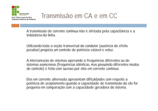 Transmissão em CA e em CC
¨ A transmissão de corrente contínua não é afetada pela capacitância e a
indutância da linha.
¨ Utilizando toda a seção transversal do condutor (ausência do efeito
peculiar) propicia um controle de potência estável e veloz.
¨ A interconexão de sistemas operando a frequências diferentes ou de
sistemas assíncronas (frequências idênticas, mas possuindo diferentes modos
de controle) é feito com sucesso por elos em corrente contínua.
¨ Elos em corrente alternada apresentam dificuldades com respeito a
potência de acoplamento quando a capacidade de transmissão do elo for
pequena em comparação com a capacidade geradora do sistema.
 