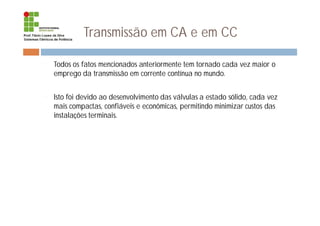 Transmissão em CA e em CC
¨ Todos os fatos mencionados anteriormente tem tornado cada vez maior o
emprego da transmissão em corrente contínua no mundo.
¨ Isto foi devido ao desenvolvimento das válvulas a estado sólido, cada vez
mais compactas, confiáveis e econômicas, permitindo minimizar custos das
instalações terminais.
 