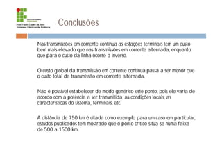 Conclusões
¨ Nas transmissões em corrente contínua as estações terminais tem um custo
bem mais elevado que nas transmissões em corrente alternada, enquanto
que para o custo da linha ocorre o inverso.
¨ O custo global da transmissão em corrente contínua passa a ser menor que
o custo total da transmissão em corrente alternada.
¨ Não é possível estabelecer de modo genérico este ponto, pois ele varia de
acordo com a potência a ser transmitida, as condições locais, as
características do sistema, terminais, etc.
¨ A distância de 750 km é citada como exemplo para um caso em particular,
estudos publicados tem mostrado que o ponto crítico situa-se numa faixa
de 500 a 1500 km.
 