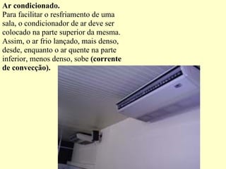 Ar condicionado. Para facilitar o resfriamento de uma sala, o condicionador de ar deve ser colocado na parte superior da mesma. Assim, o ar frio lançado, mais denso, desde, enquanto o ar quente na parte inferior, menos denso, sobe  (corrente de convecção). 