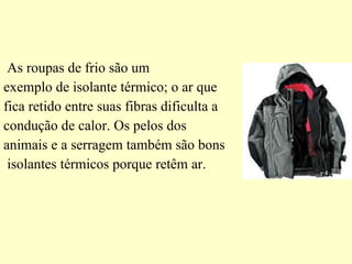 As roupas de frio são um  exemplo de isolante térmico; o ar que  fica retido entre suas fibras dificulta a  condução de calor. Os pelos dos  animais e a serragem também são bons isolantes térmicos porque retêm ar. 