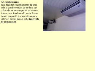 Ar condicionado. Para facilitar o resfriamento de uma sala, o condicionador de ar deve ser colocado na parte superior da mesma. Assim, o ar frio lançado, mais denso, desde, enquanto o ar quente na parte inferior, menos denso, sobe  (corrente de convecção). 