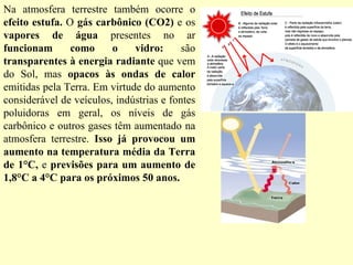 Na atmosfera terrestre também ocorre o  efeito estufa.  O  gás carbônico (CO2)  e os  vapores de água  presentes no ar  funcionam como o vidro:  são  transparentes à energia radiante  que vem do Sol, mas  opacos às ondas de calor  emitidas pela Terra. Em virtude do aumento considerável de veículos, indústrias e fontes poluidoras em geral, os níveis de gás carbônico e outros gases têm aumentado na atmosfera terrestre.  Isso já provocou um aumento na temperatura média da Terra de 1°C,  e  previsões para um aumento de 1,8°C a 4°C para os próximos 50 anos. 