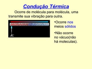 Condução Térmica Ocorre de molécula para molécula, uma transmite sua vibração para outra. Ocorre  nos  meios  sólidos   Não ocorre no vácuo(não há moleculas). 
