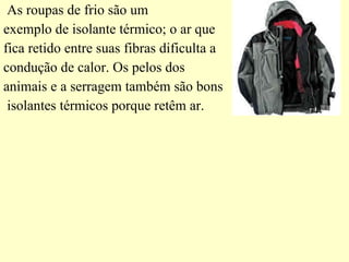 As roupas de frio são um  exemplo de isolante térmico; o ar que  fica retido entre suas fibras dificulta a  condução de calor. Os pelos dos  animais e a serragem também são bons isolantes térmicos porque retêm ar. 