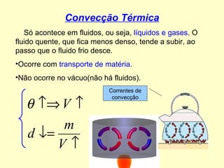 Convecção Térmica Só acontece em fluidos, ou seja,  líquidos e gases . O fluido quente, que fica menos denso, tende a subir, ao passo que o fluido frio desce. Ocorre com  transporte de matéria . Não ocorre no vácuo(não há fluidos). Correntes de convecção 