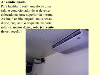 Ar condicionado. Para facilitar o resfriamento de uma sala, o condicionador de ar deve ser colocado na parte superior da mesma. Assim, o ar frio lançado, mais denso, desde, enquanto o ar quente na parte inferior, menos denso, sobe  (corrente de convecção). 