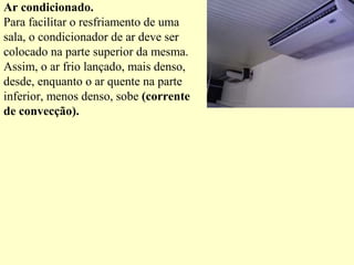 Ar condicionado.
Para facilitar o resfriamento de uma
sala, o condicionador de ar deve ser
colocado na parte superior da mesma.
Assim, o ar frio lançado, mais denso,
desde, enquanto o ar quente na parte
inferior, menos denso, sobe (corrente
de convecção).
 