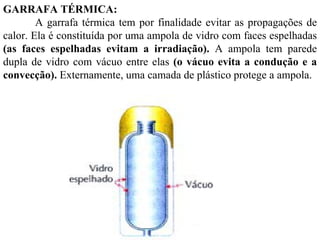 GARRAFA TÉRMICA:
        A garrafa térmica tem por finalidade evitar as propagações de
calor. Ela é constituída por uma ampola de vidro com faces espelhadas
(as faces espelhadas evitam a irradiação). A ampola tem parede
dupla de vidro com vácuo entre elas (o vácuo evita a condução e a
convecção). Externamente, uma camada de plástico protege a ampola.
 