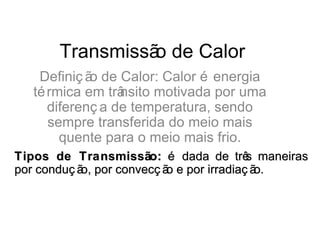 Transmissã de Calor
                o
   Definiç ã de Calor: Calor é energia
            o
  té rmica em trânsito motivada por uma
     diferenç a de temperatura, sendo
     sempre transferida do meio mais
       quente para o meio mais frio.
Tipos de Transmissão: é dada de trê maneiras
                                         s
por conduç ã por convecç ã e por irradiaç ã
            o,            o                o.
 