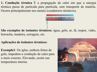 1. Condução térmica É a propagação de calor em que a energia
térmica passa de partícula para partícula, sem transporte de matéria.
Ocorre principalmente nos metais (condutores térmicos).
  image1.pdf




São exemplos de isolantes térmicos: água, gelo, ar, lã, isopor, vidro,
borracha, madeira, serragem, etc.

Aplicações de isolantes térmicos:

Exemplo1: Os iglus, embora feitos de
gelo, impedem a condução de calor para
o meio externo. Elevando, assim sua
temperatura interna.
 