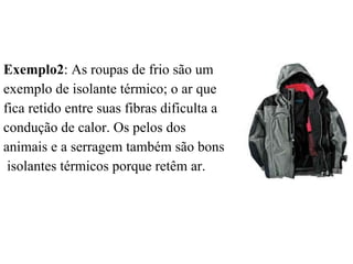Exemplo2: As roupas de frio são um
exemplo de isolante térmico; o ar que
fica retido entre suas fibras dificulta a
condução de calor. Os pelos dos
animais e a serragem também são bons
 isolantes térmicos porque retêm ar.
 