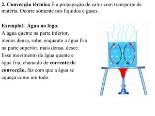2. Convecção térmica É a propagação de calor com transporte de
matéria. Ocorre somente nos líquidos e gases.

Exemplo1: Água no fogo.
A água quente na parte inferior,
menos densa, sobe, enquanto a água fria
na parte superior, mais densa, desce.
Esse movimento de água quente e
água fria, chamado de corrente de
convecção, faz com que a água se
aqueça como um todo.
 