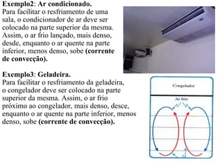 Exemplo2: Ar condicionado.
Para facilitar o resfriamento de uma
sala, o condicionador de ar deve ser
colocado na parte superior da mesma.
Assim, o ar frio lançado, mais denso,
desde, enquanto o ar quente na parte
inferior, menos denso, sobe (corrente
de convecção).

Exemplo3: Geladeira.
Para facilitar o resfriamento da geladeira,
o congelador deve ser colocado na parte
superior da mesma. Assim, o ar frio
próximo ao congelador, mais denso, desce,
enquanto o ar quente na parte inferior, menos
denso, sobe (corrente de convecção).
 