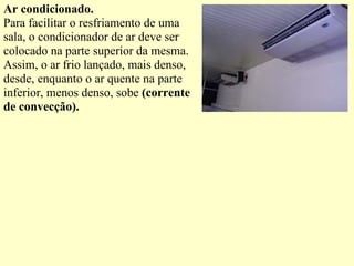 Ar condicionado. Para facilitar o resfriamento de uma sala, o condicionador de ar deve ser colocado na parte superior da mesma. Assim, o ar frio lançado, mais denso, desde, enquanto o ar quente na parte inferior, menos denso, sobe  (corrente de convecção). 