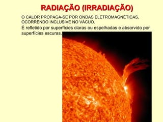 RADIAÇÃO (IRRADIAÇÃO) O CALOR PROPAGA-SE POR ONDAS ELETROMAGNÉTICAS, OCORRENDO INCLUSIVE NO VÁCUO. É refletido por superfícies claras ou espelhadas e absorvido por superfícies escuras. 