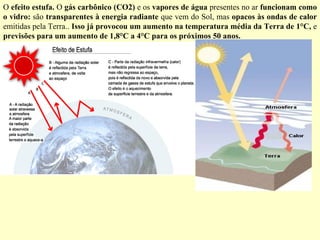 O  efeito estufa.  O  gás carbônico (CO2)  e os  vapores de água  presentes no ar  funcionam como o vidro:  são  transparentes à energia radiante  que vem do Sol, mas  opacos às ondas de calor  emitidas pela Terra..  Isso já provocou um aumento na temperatura média da Terra de 1°C,  e  previsões para um aumento de 1,8°C a 4°C para os próximos 50 anos. 