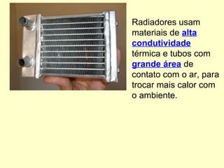 Radiadores usam materiais de  alta condutividade  térmica e tubos com  grande área  de contato com o ar, para trocar mais calor com o ambiente. 