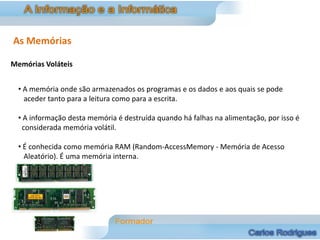 As Memórias

Memórias Voláteis


  • A memória onde são armazenados os programas e os dados e aos quais se pode
    aceder tanto para a leitura como para a escrita.

  • A informação desta memória é destruída quando há falhas na alimentação, por isso é
   considerada memória volátil.

  • É conhecida como memória RAM (Random-AccessMemory - Memória de Acesso
    Aleatório). É uma memória interna.
 