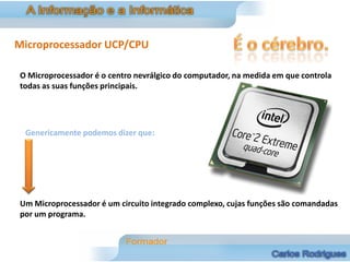 Microprocessador UCP/CPU

O Microprocessador é o centro nevrálgico do computador, na medida em que controla
todas as suas funções principais.




 Genericamente podemos dizer que:




Um Microprocessador é um circuito integrado complexo, cujas funções são comandadas
por um programa.
 