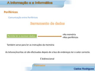 Periféricos
    Comunicação entre Periféricos




                                                             »Na memória
   Permite ler e escrever dados:
                                                             »Nos periféricos


  Também serve para ler as instruções da memória


 As leituras/escritas só são efectuadas depois de o bus de endereços ter o valor correcto.

                                     É bidireccional
 