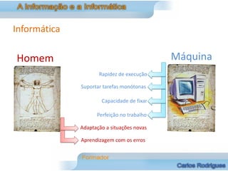 Informática

Homem                                       Máquina
                     Rapidez de execução

              Suportar tarefas monótonas

                      Capacidade de fixar

                    Perfeição no trabalho

              Adaptação a situações novas

              Aprendizagem com os erros
 