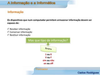 Informação

Os dispositivos que num computador permitem armazenar informação devem ser
capazes de:

 Receber informação
 Conservar informação
 Restituir informação

                  Mas que tipo de informação?



                                 1 ou 0
                                 V ou F
                               sim ou não
                                on ou off
 