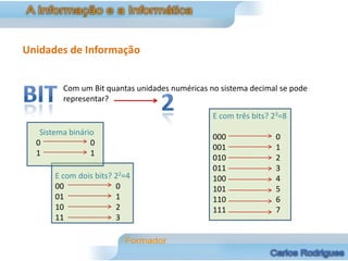Unidades de Informação


         Com um Bit quantas unidades numéricas no sistema decimal se pode
         representar?
                                                E com três bits? 23=8
   Sistema binário
                                                000              0
  0              0
                                                001              1
  1              1
                                                010              2
                                                011              3
       E com dois bits? 22=4                    100              4
       00               0                       101              5
       01               1                       110              6
       10               2                       111              7
       11               3
 