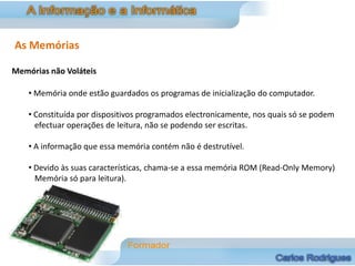 As Memórias

Memórias não Voláteis

    • Memória onde estão guardados os programas de inicialização do computador.

    • Constituída por dispositivos programados electronicamente, nos quais só se podem
      efectuar operações de leitura, não se podendo ser escritas.

    • A informação que essa memória contém não é destrutível.

    • Devido às suas características, chama-se a essa memória ROM (Read-Only Memory)
      Memória só para leitura).
 