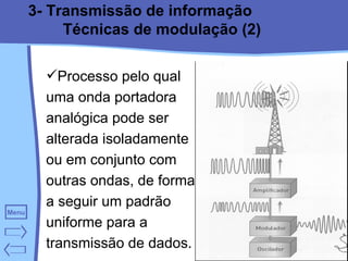 3- Transmissão de informação Técnicas de modulação (2) Processo pelo qual uma onda portadora analógica pode ser alterada isoladamente ou em conjunto com outras ondas, de forma a seguir um padrão uniforme para a transmissão de dados. 