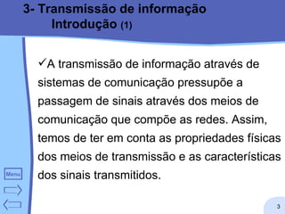 3- Transmissão de informação Introdução  (1) A transmissão de informação através de sistemas de comunicação pressupõe a passagem de sinais através dos meios de comunicação que compõe as redes. Assim, temos de ter em conta as propriedades físicas dos meios de transmissão e as características dos sinais transmitidos.  